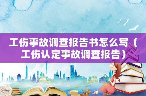 工傷事故調(diào)查報告書怎么寫（工傷認(rèn)定事故調(diào)查報告）