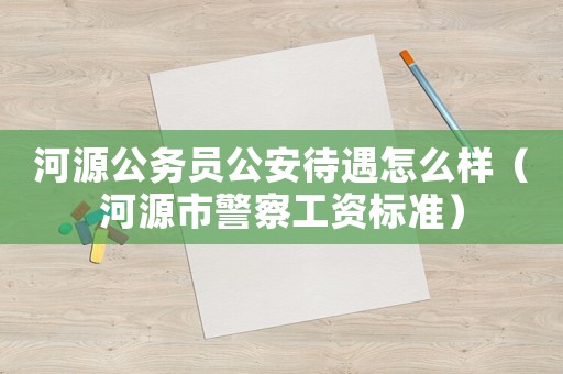 河源公務(wù)員公安待遇怎么樣（河源市警察工資標(biāo)準(zhǔn)）
