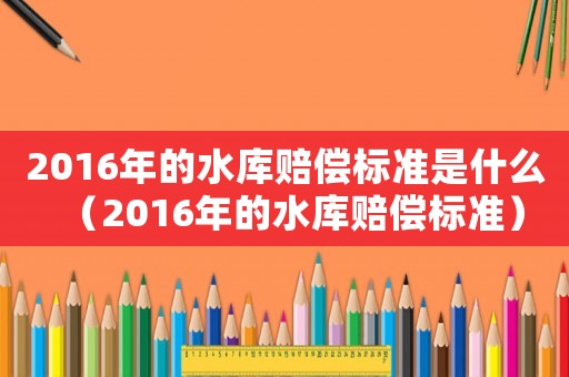 2016年的水庫賠償標準是什么（2016年的水庫賠償標準）