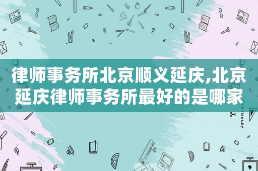 律師事務所北京順義延慶,北京延慶律師事務所最好的是哪家