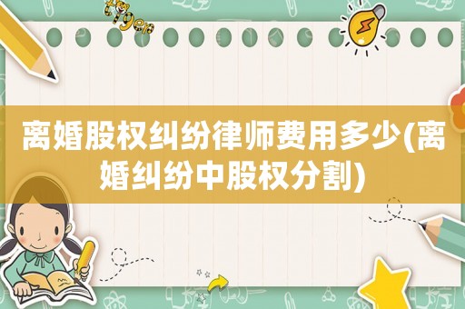 離婚股權糾紛律師費用多少(離婚糾紛中股權分割)