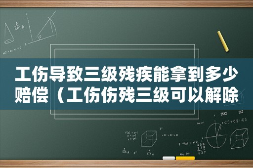 工傷導致三級殘疾能拿到多少賠償（工傷傷殘三級可以解除合同嗎）