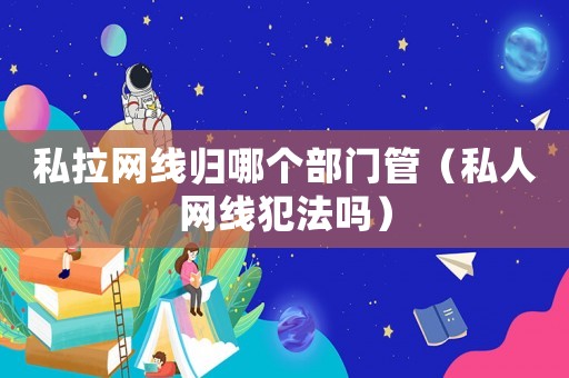 私拉網(wǎng)線歸哪個(gè)部門管（私人網(wǎng)線犯法嗎）