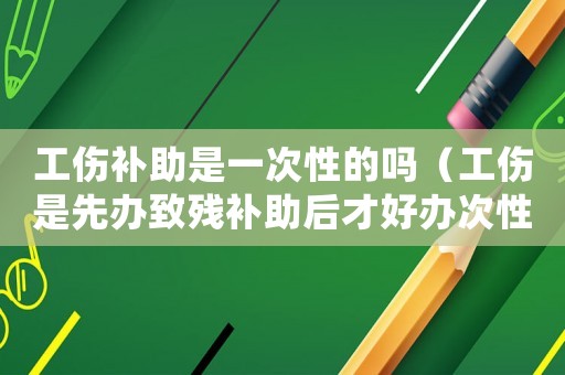 工傷補(bǔ)助是一次性的嗎（工傷是先辦致殘補(bǔ)助后才好辦次性）