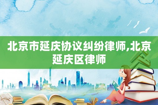 北京市延慶協(xié)議糾紛律師,北京延慶區(qū)律師