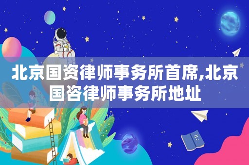 北京國資律師事務所首席,北京國咨律師事務所地址