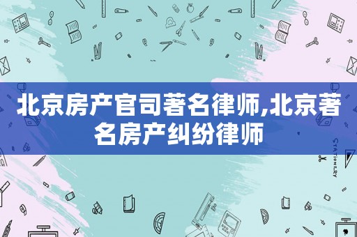 北京房產官司著名律師,北京著名房產糾紛律師