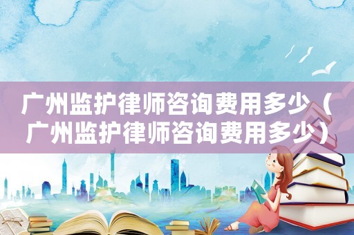 廣州監護律師咨詢費用多少（廣州監護律師咨詢費用多少）