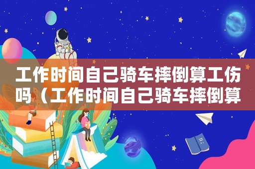 工作時間自己騎車摔倒算工傷嗎（工作時間自己騎車摔倒算工傷嗎）