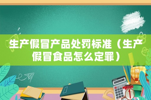生產假冒產品處罰標準（生產假冒食品怎么定罪）
