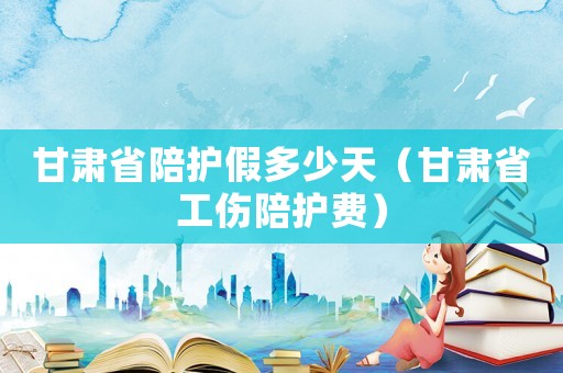 甘肅省陪護假多少天（甘肅省工傷陪護費）