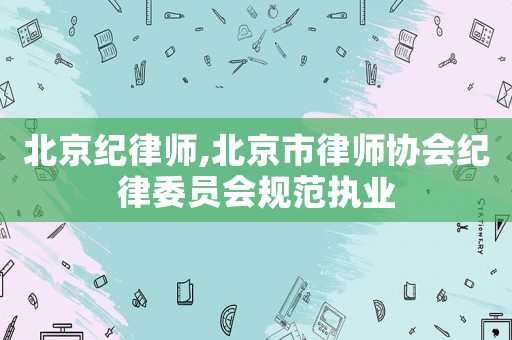 北京紀(jì)律師,北京市律師協(xié)會(huì)紀(jì)律委員會(huì)規(guī)范執(zhí)業(yè)