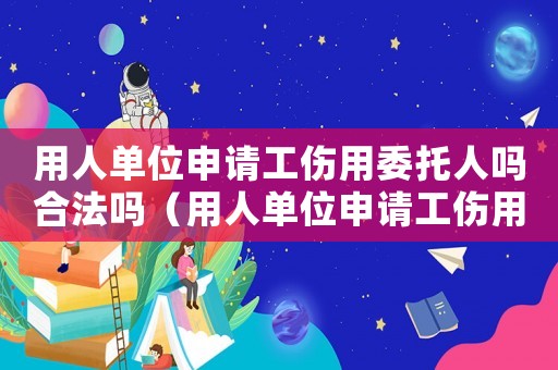 用人單位申請(qǐng)工傷用委托人嗎合法嗎（用人單位申請(qǐng)工傷用委托人嗎）