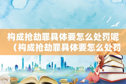 構成搶劫罪具體要怎么處罰呢（構成搶劫罪具體要怎么處罰）