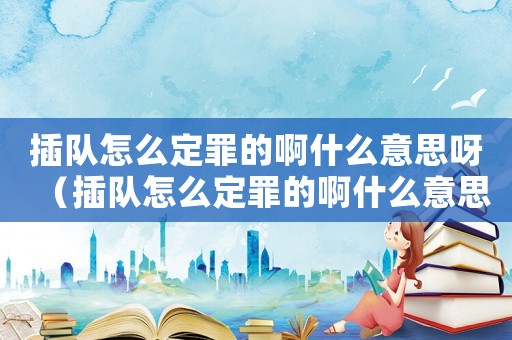 插隊怎么定罪的啊什么意思呀（插隊怎么定罪的啊什么意思）