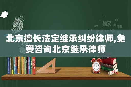 北京擅長法定繼承糾紛律師,免費咨詢北京繼承律師