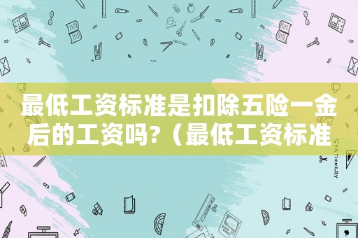 最低工資標(biāo)準(zhǔn)是扣除五險一金后的工資嗎?（最低工資標(biāo)準(zhǔn)是扣除五險一金之后）