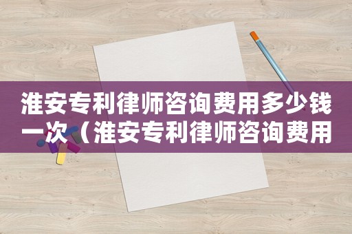淮安專利律師咨詢費用多少錢一次（淮安專利律師咨詢費用多少）