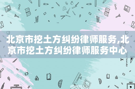 北京市挖土方糾紛律師服務,北京市挖土方糾紛律師服務中心
