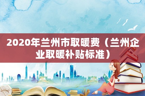 2020年蘭州市取暖費(fèi)（蘭州企業(yè)取暖補(bǔ)貼標(biāo)準(zhǔn)）