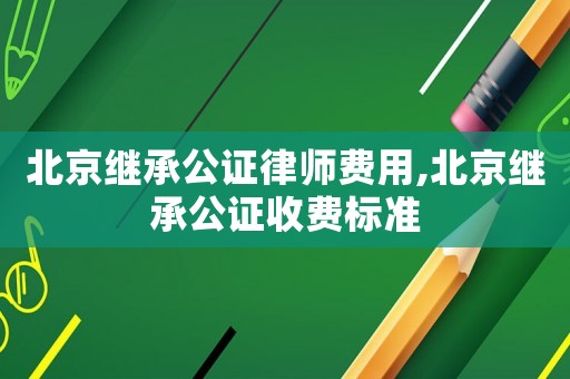 北京繼承公證律師費用,北京繼承公證收費標準