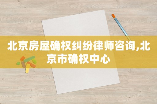 北京房屋確權糾紛律師咨詢,北京市確權中心