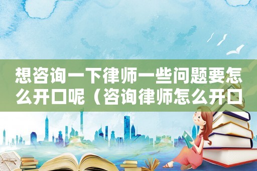 想咨詢一下律師一些問題要怎么開口呢（咨詢律師怎么開口問）