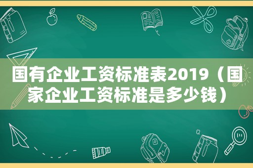 國有企業工資標準表2019（國家企業工資標準是多少錢）