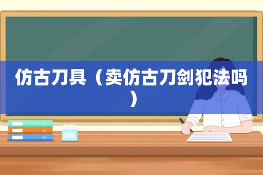 仿古刀具（賣仿古刀劍犯法嗎）