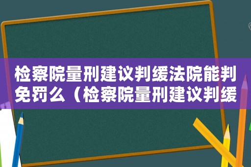 檢察院量刑建議判緩法院能判免罰么（檢察院量刑建議判緩）