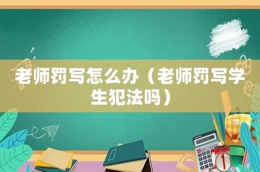 老師罰寫(xiě)怎么辦（老師罰寫(xiě)學(xué)生犯法嗎）