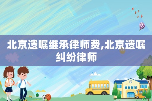 北京遺囑繼承律師費,北京遺囑糾紛律師
