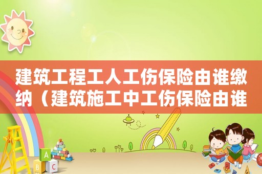 建筑工程工人工傷保險由誰繳納（建筑施工中工傷保險由誰繳納）