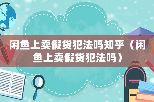 閑魚上賣假貨犯法嗎知乎（閑魚上賣假貨犯法嗎）
