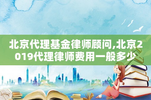 北京代理基金律師顧問,北京2019代理律師費用一般多少
