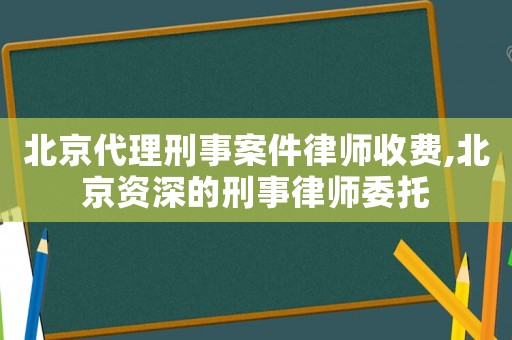 北京代理刑事案件律師收費,北京資深的刑事律師委托