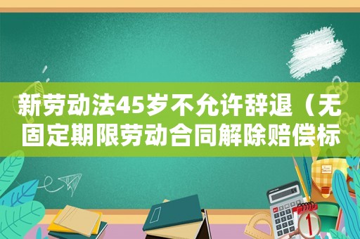 新勞動法45歲不允許辭退（無固定期限勞動合同解除賠償標準）