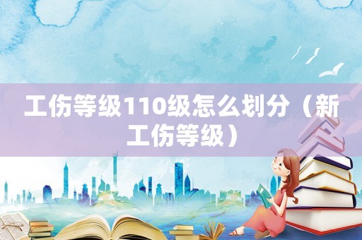 工傷等級110級怎么劃分（新工傷等級）