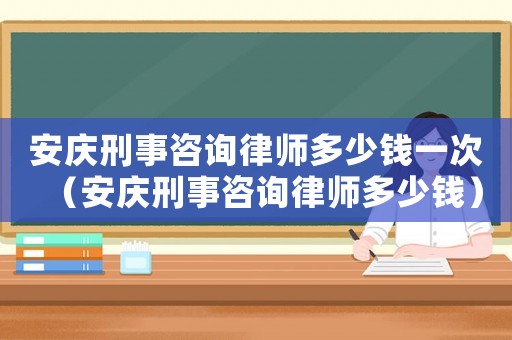 安慶刑事咨詢律師多少錢一次（安慶刑事咨詢律師多少錢）