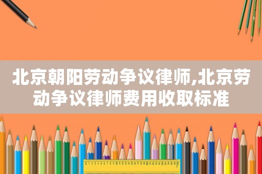 北京朝陽(yáng)勞動(dòng)爭(zhēng)議律師,北京勞動(dòng)爭(zhēng)議律師費(fèi)用收取標(biāo)準(zhǔn)