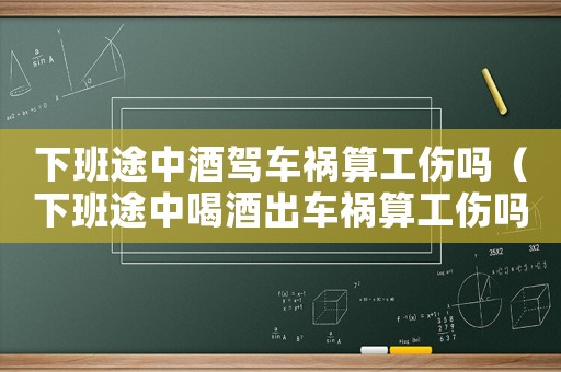 下班途中酒駕車禍算工傷嗎（下班途中喝酒出車禍算工傷嗎）