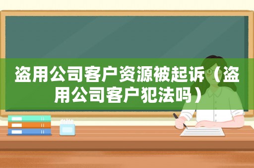 盜用公司客戶資源被起訴（盜用公司客戶犯法嗎）