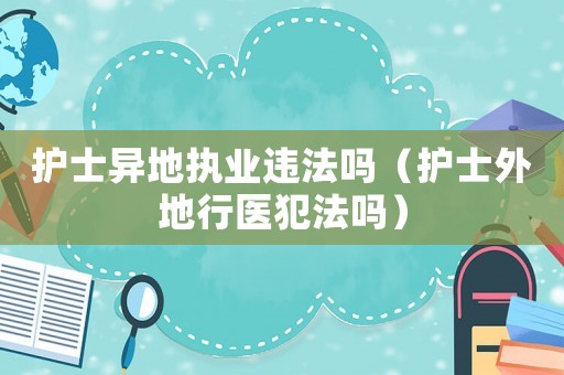 護士異地執業違法嗎（護士外地行醫犯法嗎）