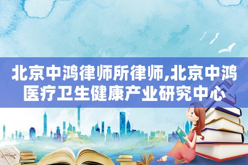 北京中鴻律師所律師,北京中鴻醫(yī)療衛(wèi)生健康產(chǎn)業(yè)研究中心