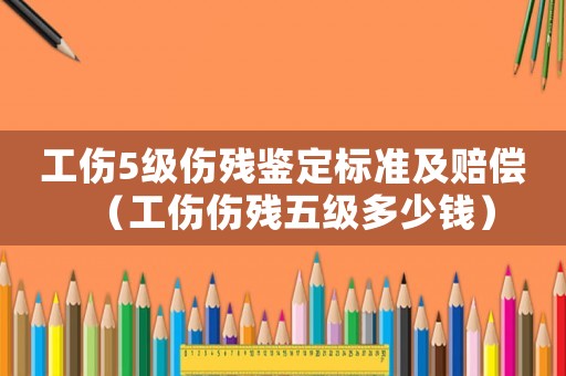 工傷5級傷殘鑒定標準及賠償（工傷傷殘五級多少錢）