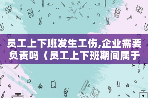 員工上下班發生工傷,企業需要負責嗎（員工上下班期間屬于工傷）