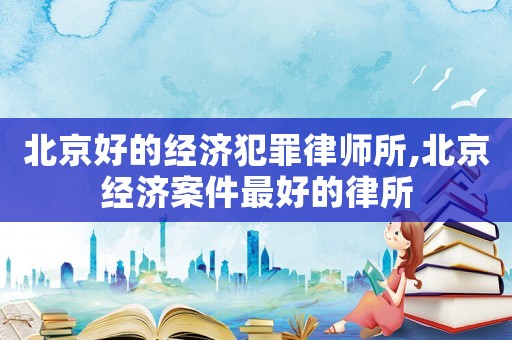 北京好的經濟犯罪律師所,北京經濟案件最好的律所