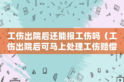 工傷出院后還能報工傷嗎（工傷出院后可馬上處理工傷賠償嗎）