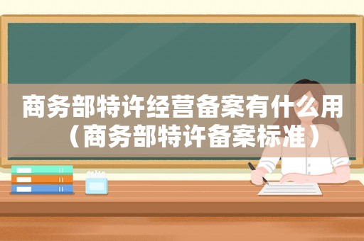 商務(wù)部特許經(jīng)營備案有什么用（商務(wù)部特許備案標(biāo)準(zhǔn)）
