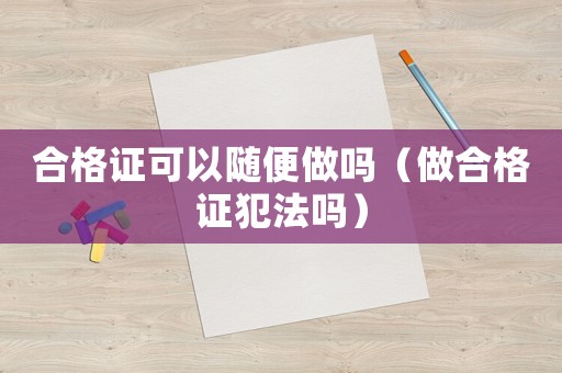 合格證可以隨便做嗎（做合格證犯法嗎）